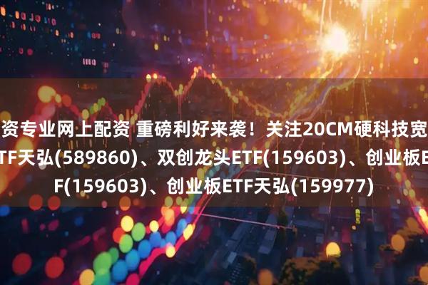 配资专业网上配资 重磅利好来袭！关注20CM硬科技宽基代表：科创综指ETF天弘(589860)、双创龙头ETF(159603)、创业板ETF天弘(159977)