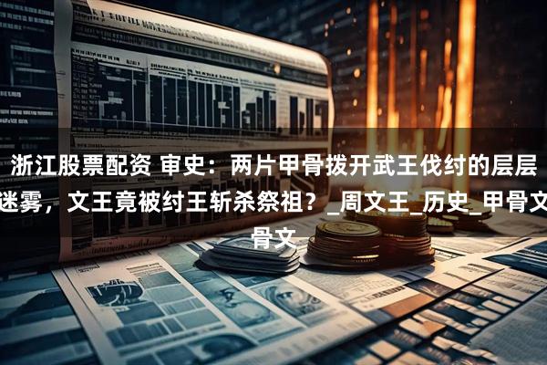 浙江股票配资 审史：两片甲骨拨开武王伐纣的层层迷雾，文王竟被纣王斩杀祭祖？_周文王_历史_甲骨文
