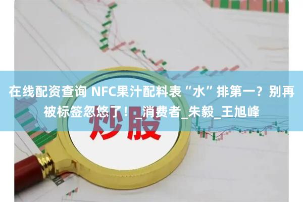在线配资查询 NFC果汁配料表“水”排第一?别再被标签忽悠了!_消费者_朱毅_王旭峰