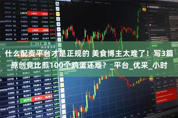 什么配资平台才是正规的 美食博主太难了！写3篇原创竟比煎100个鸡蛋还难？_平台_优采_小时