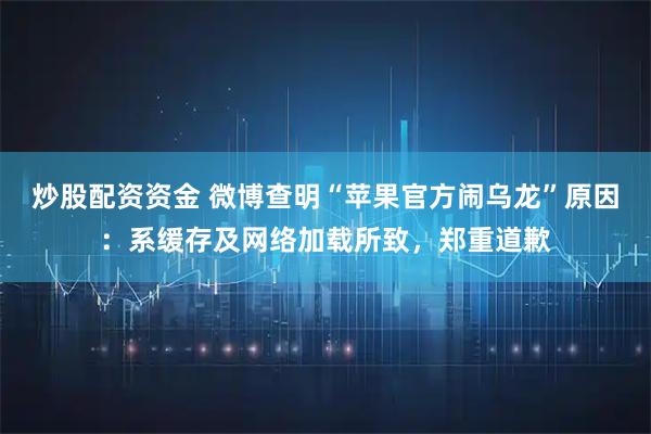 炒股配资资金 微博查明“苹果官方闹乌龙”原因：系缓存及网络加载所致，郑重道歉