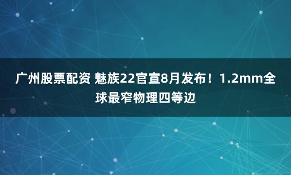 广州股票配资 魅族22官宣8月发布!1.2mm全球最窄物理四等边