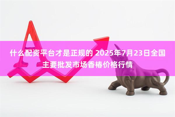 什么配资平台才是正规的 2025年7月23日全国主要批发市场香椿价格行情