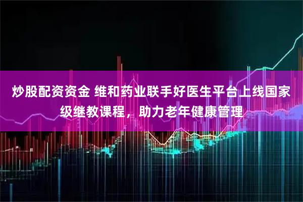 炒股配资资金 维和药业联手好医生平台上线国家级继教课程，助力老年健康管理