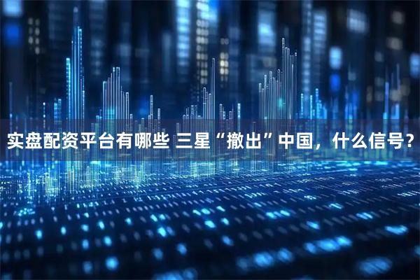 实盘配资平台有哪些 三星“撤出”中国，什么信号？