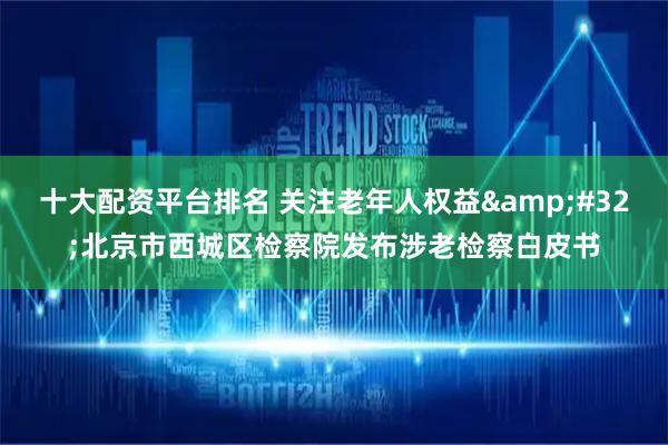 十大配资平台排名 关注老年人权益 北京市西城区检察院发布涉老检察白皮书